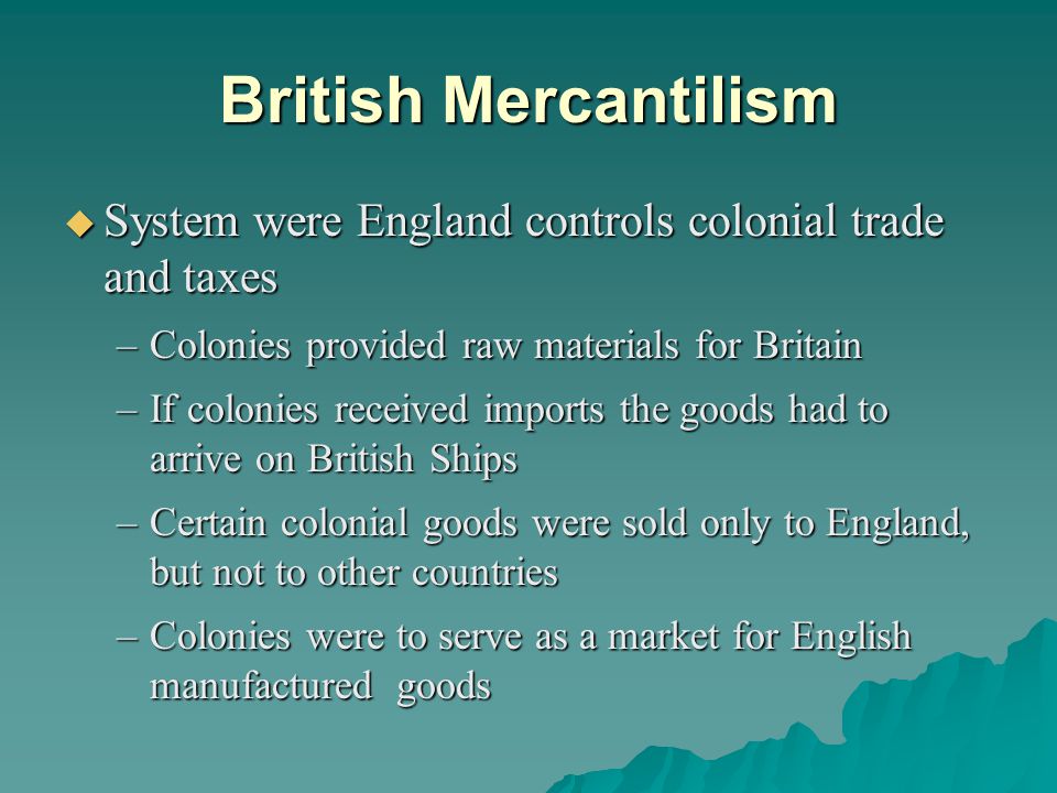 British Mercantilism  System were England controls colonial trade and taxes –Colonies provided raw materials for Britain –If colonies received imports the goods had to arrive on British Ships –Certain colonial goods were sold only to England, but not to other countries –Colonies were to serve as a market for English manufactured goods