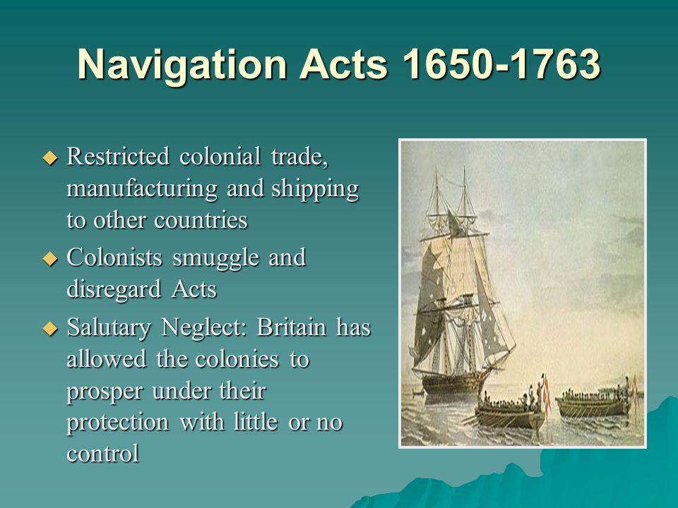 Navigation Acts  Restricted colonial trade, manufacturing and shipping to other countries  Colonists smuggle and disregard Acts  Salutary Neglect: Britain has allowed the colonies to prosper under their protection with little or no control