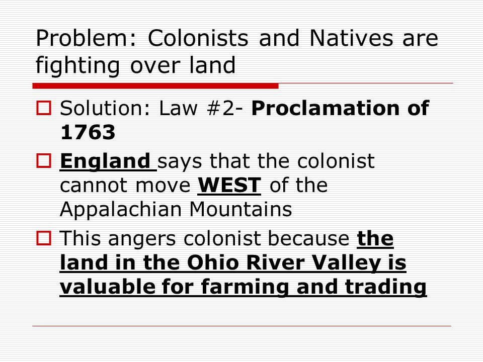Problem: Colonists and Natives are fighting over land  Solution: Law #2- Proclamation of 1763  England says that the colonist cannot move WEST of the Appalachian Mountains  This angers colonist because the land in the Ohio River Valley is valuable for farming and trading