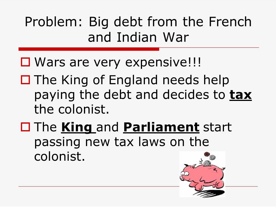 Problem: Big debt from the French and Indian War  Wars are very expensive!!.