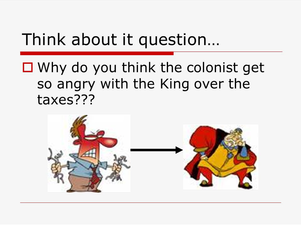 Think about it question…  Why do you think the colonist get so angry with the King over the taxes