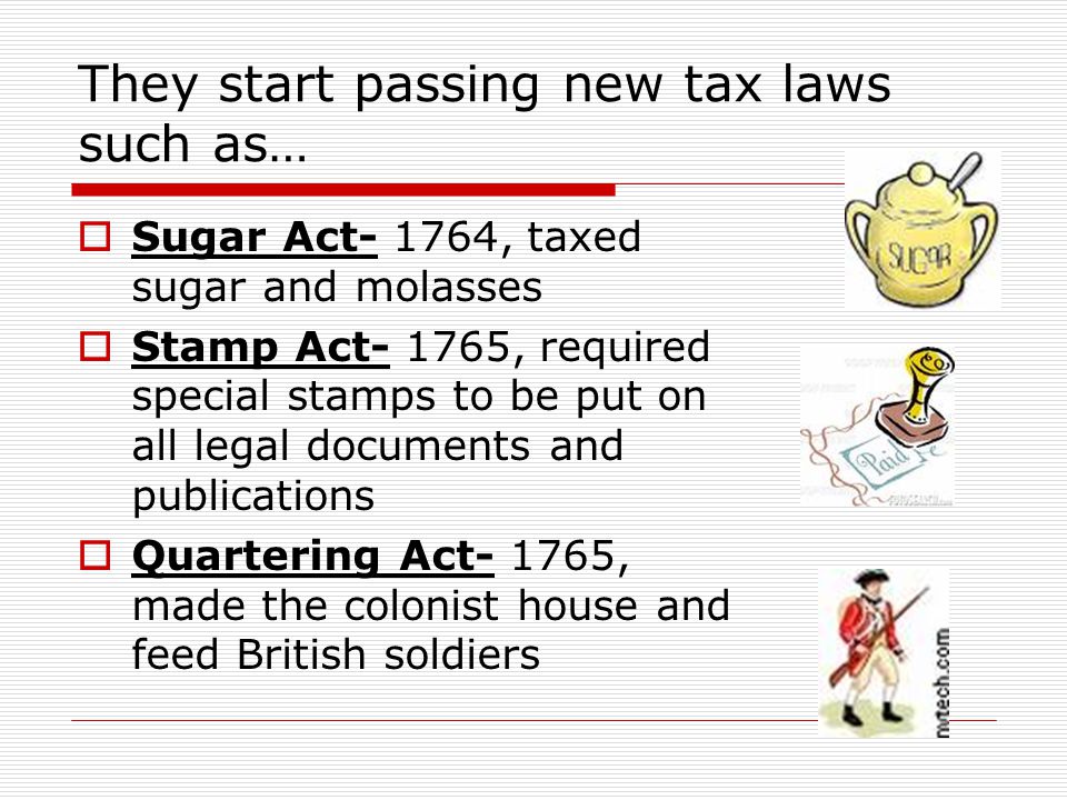 They start passing new tax laws such as…  Sugar Act- 1764, taxed sugar and molasses  Stamp Act- 1765, required special stamps to be put on all legal documents and publications  Quartering Act- 1765, made the colonist house and feed British soldiers
