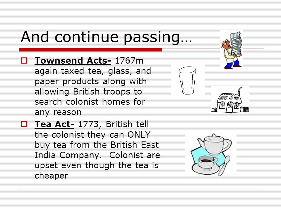 And continue passing…  Townsend Acts- 1767m again taxed tea, glass, and paper products along with allowing British troops to search colonist homes for any reason  Tea Act- 1773, British tell the colonist they can ONLY buy tea from the British East India Company.