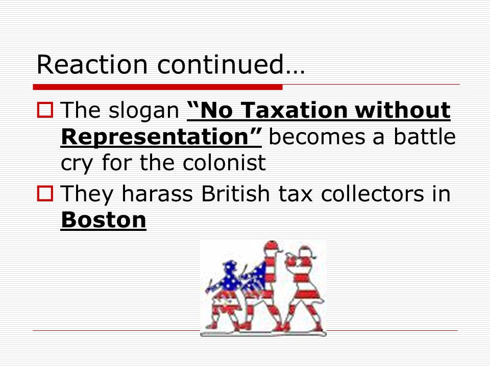 Reaction continued…  The slogan No Taxation without Representation becomes a battle cry for the colonist  They harass British tax collectors in Boston