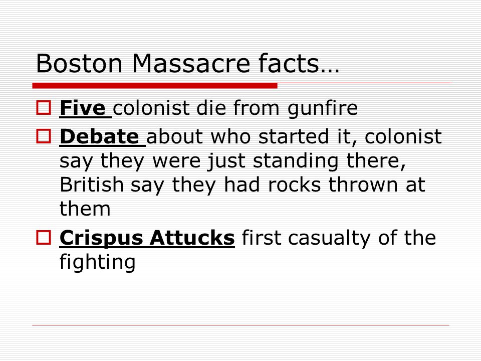 Boston Massacre facts…  Five colonist die from gunfire  Debate about who started it, colonist say they were just standing there, British say they had rocks thrown at them  Crispus Attucks first casualty of the fighting