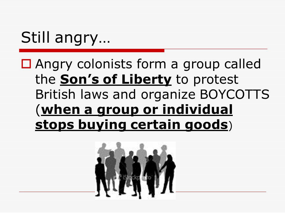 Still angry…  Angry colonists form a group called the Son’s of Liberty to protest British laws and organize BOYCOTTS (when a group or individual stops buying certain goods )