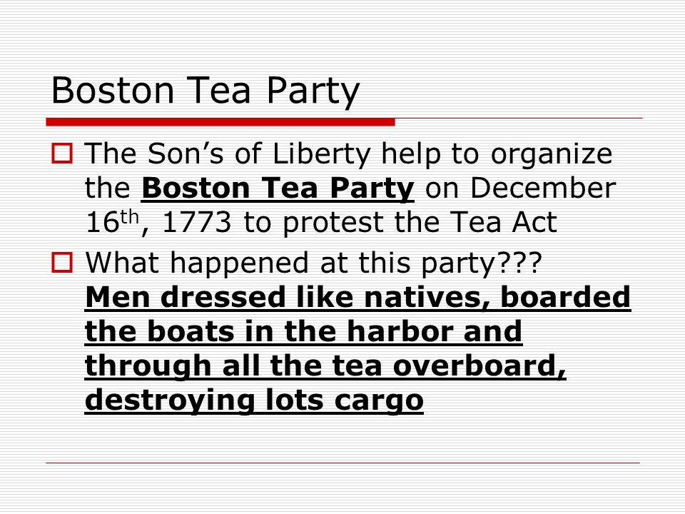 Boston Tea Party  The Son’s of Liberty help to organize the Boston Tea Party on December 16 th, 1773 to protest the Tea Act  What happened at this party .