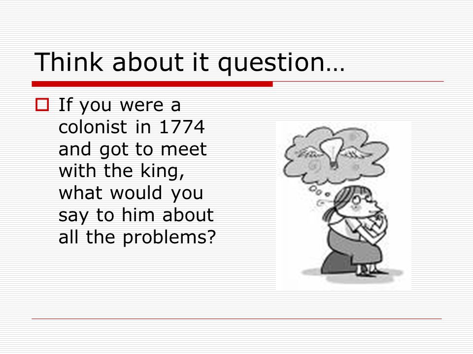 Think about it question…  If you were a colonist in 1774 and got to meet with the king, what would you say to him about all the problems