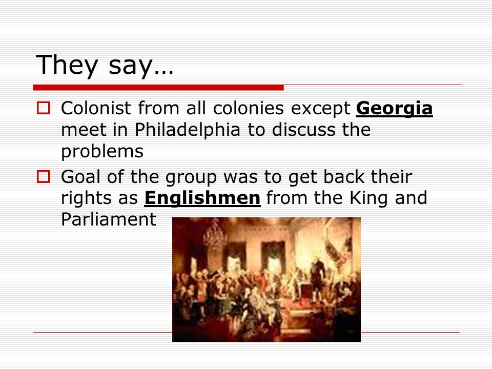 They say…  Colonist from all colonies except Georgia meet in Philadelphia to discuss the problems  Goal of the group was to get back their rights as Englishmen from the King and Parliament