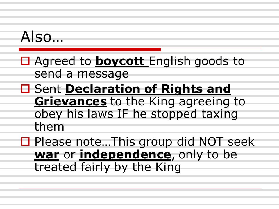 Also…  Agreed to boycott English goods to send a message  Sent Declaration of Rights and Grievances to the King agreeing to obey his laws IF he stopped taxing them  Please note…This group did NOT seek war or independence, only to be treated fairly by the King