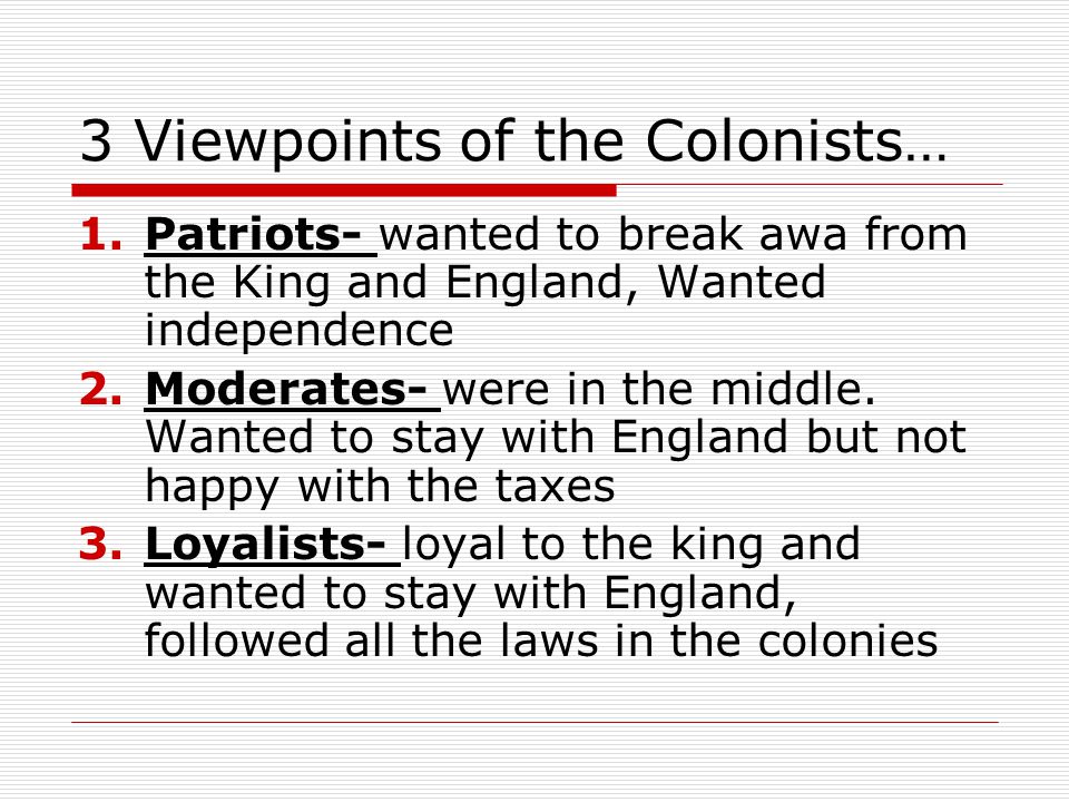 3 Viewpoints of the Colonists… 1.Patriots- wanted to break awa from the King and England, Wanted independence 2.Moderates- were in the middle.