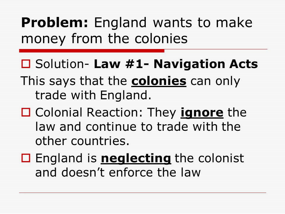 Problem: England wants to make money from the colonies  Solution- Law #1- Navigation Acts This says that the colonies can only trade with England.