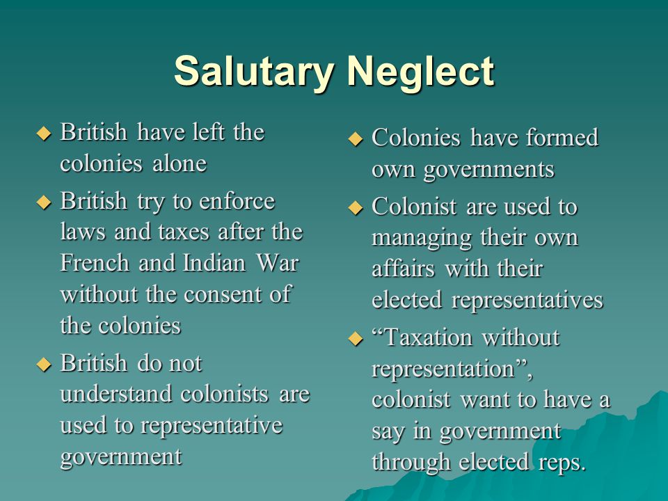 Salutary Neglect  British have left the colonies alone  British try to enforce laws and taxes after the French and Indian War without the consent of the colonies  British do not understand colonists are used to representative government  Colonies have formed own governments  Colonist are used to managing their own affairs with their elected representatives  Taxation without representation , colonist want to have a say in government through elected reps.