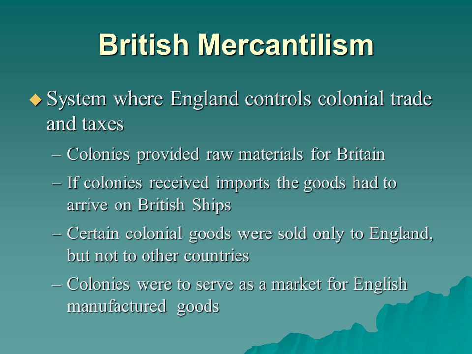 British Mercantilism  System where England controls colonial trade and taxes –Colonies provided raw materials for Britain –If colonies received imports the goods had to arrive on British Ships –Certain colonial goods were sold only to England, but not to other countries –Colonies were to serve as a market for English manufactured goods