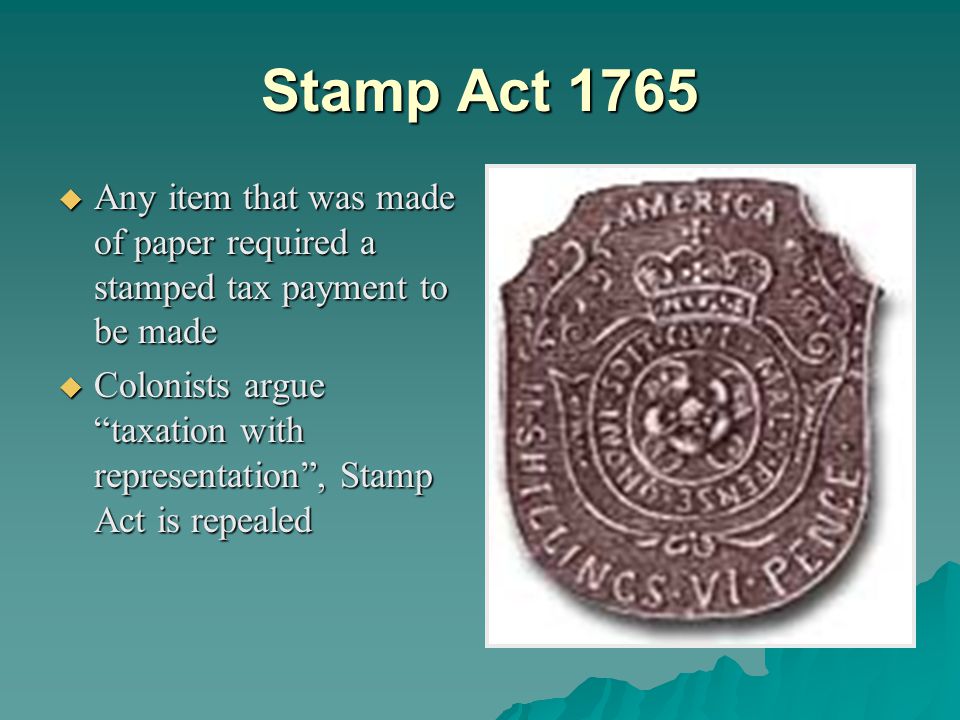 Stamp Act 1765  Any item that was made of paper required a stamped tax payment to be made  Colonists argue taxation with representation , Stamp Act is repealed