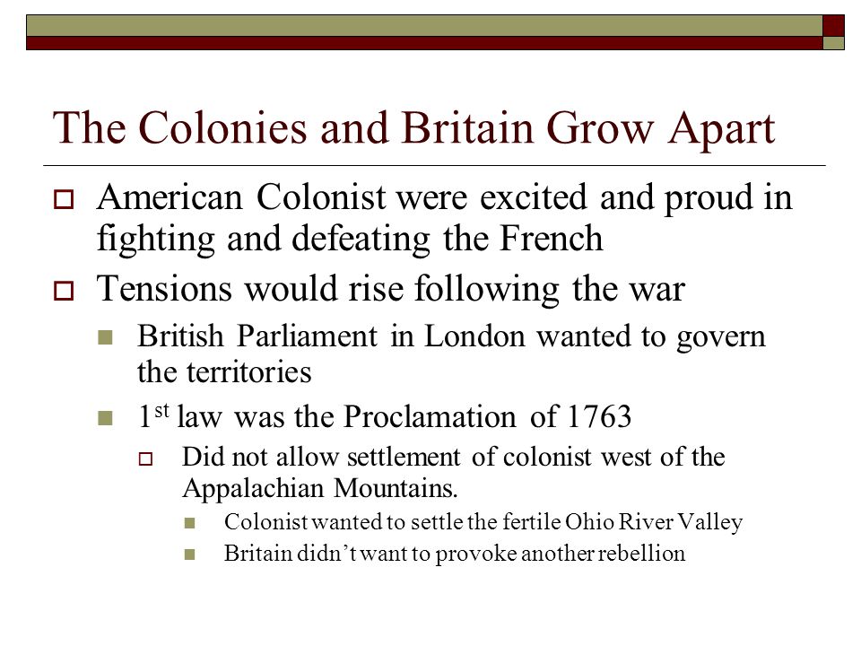 The Colonies and Britain Grow Apart  American Colonist were excited and proud in fighting and defeating the French  Tensions would rise following the war British Parliament in London wanted to govern the territories 1 st law was the Proclamation of 1763  Did not allow settlement of colonist west of the Appalachian Mountains.