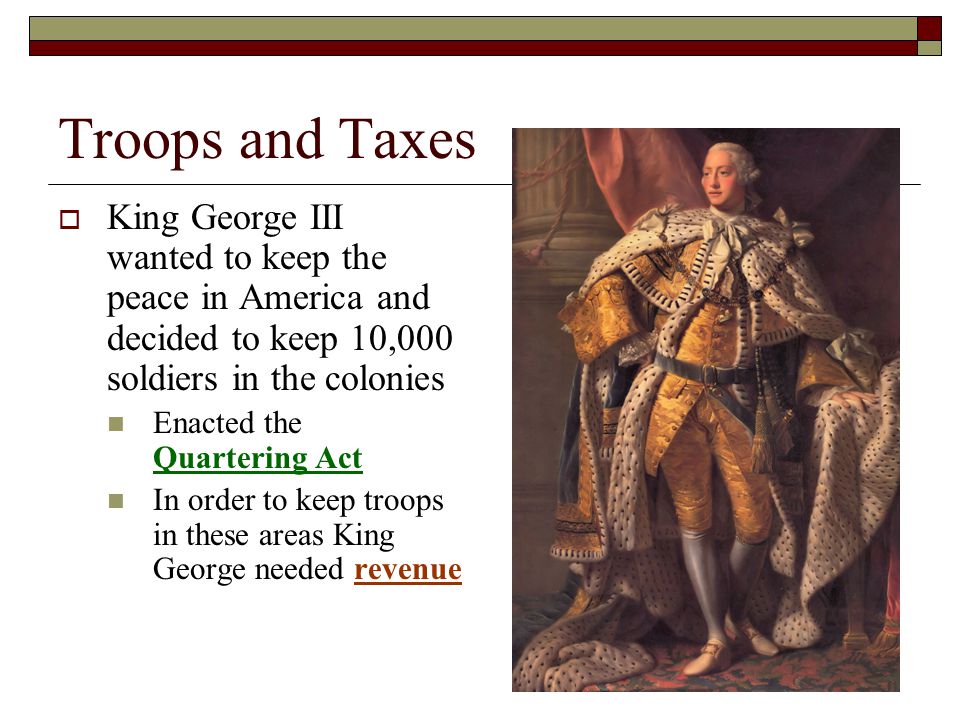 Troops and Taxes  King George III wanted to keep the peace in America and decided to keep 10,000 soldiers in the colonies Enacted the Quartering Act In order to keep troops in these areas King George needed revenue
