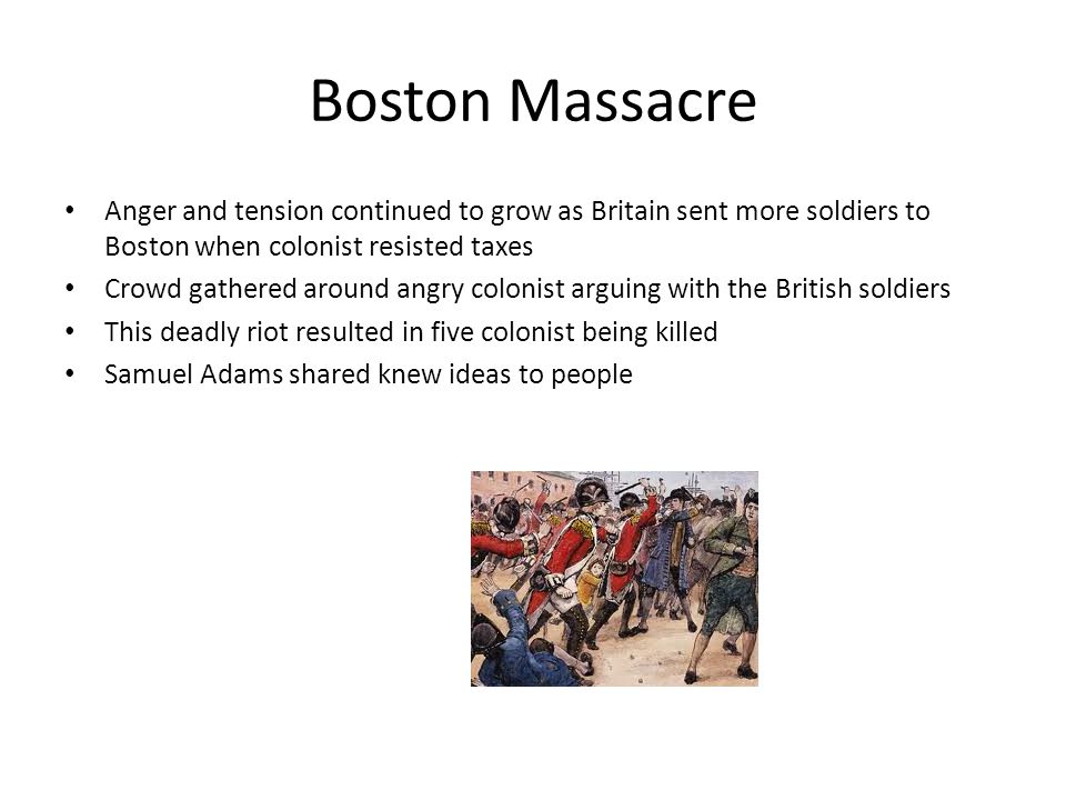 Boston Massacre Anger and tension continued to grow as Britain sent more soldiers to Boston when colonist resisted taxes Crowd gathered around angry colonist arguing with the British soldiers This deadly riot resulted in five colonist being killed Samuel Adams shared knew ideas to people