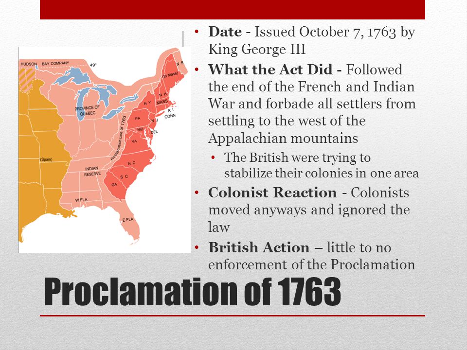 Proclamation of 1763 Date - Issued October 7, 1763 by King George III What the Act Did - Followed the end of the French and Indian War and forbade all settlers from settling to the west of the Appalachian mountains The British were trying to stabilize their colonies in one area Colonist Reaction - Colonists moved anyways and ignored the law British Action – little to no enforcement of the Proclamation