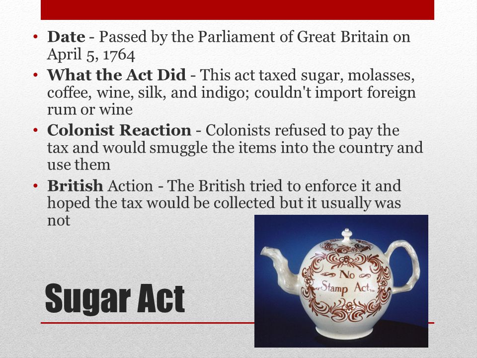 Sugar Act Date - Passed by the Parliament of Great Britain on April 5, 1764 What the Act Did - This act taxed sugar, molasses, coffee, wine, silk, and indigo; couldn t import foreign rum or wine Colonist Reaction - Colonists refused to pay the tax and would smuggle the items into the country and use them British Action - The British tried to enforce it and hoped the tax would be collected but it usually was not