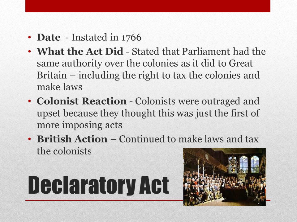Declaratory Act Date - Instated in 1766 What the Act Did - Stated that Parliament had the same authority over the colonies as it did to Great Britain – including the right to tax the colonies and make laws Colonist Reaction - Colonists were outraged and upset because they thought this was just the first of more imposing acts British Action – Continued to make laws and tax the colonists