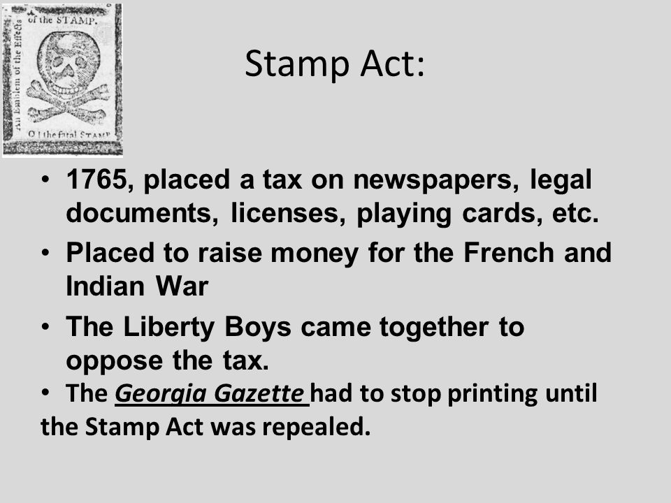 Stamp Act: 1765, placed a tax on newspapers, legal documents, licenses, playing cards, etc.
