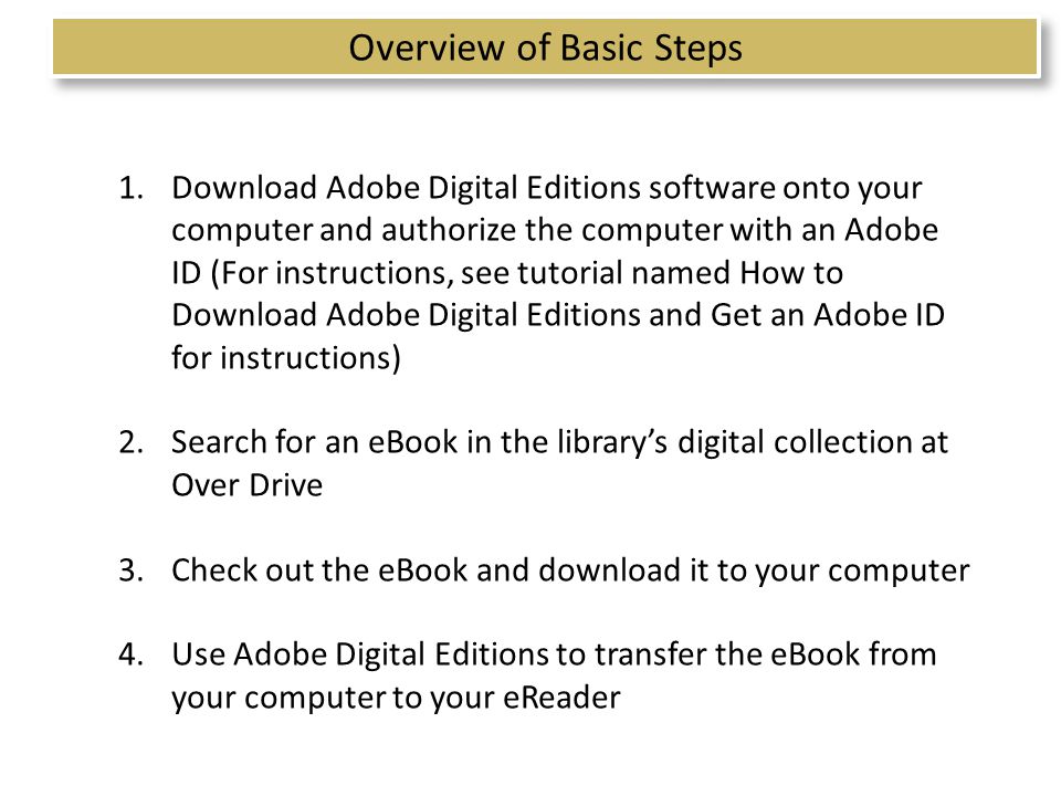 Overview of Basic Steps 1.Download Adobe Digital Editions software onto your computer and authorize the computer with an Adobe ID (For instructions, see tutorial named How to Download Adobe Digital Editions and Get an Adobe ID for instructions) 2.Search for an eBook in the library’s digital collection at Over Drive 3.Check out the eBook and download it to your computer 4.Use Adobe Digital Editions to transfer the eBook from your computer to your eReader 2