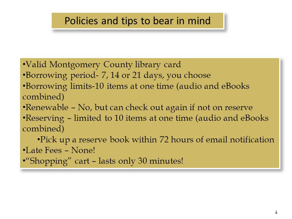 Policies and tips to bear in mind Valid Montgomery County library card Borrowing period- 7, 14 or 21 days, you choose Borrowing limits-10 items at one time (audio and eBooks combined) Renewable – No, but can check out again if not on reserve Reserving – limited to 10 items at one time (audio and eBooks combined) Pick up a reserve book within 72 hours of  notification Late Fees – None.