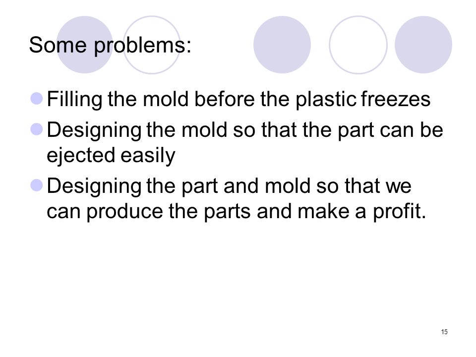 15 Some problems: Filling the mold before the plastic freezes Designing the mold so that the part can be ejected easily Designing the part and mold so that we can produce the parts and make a profit.