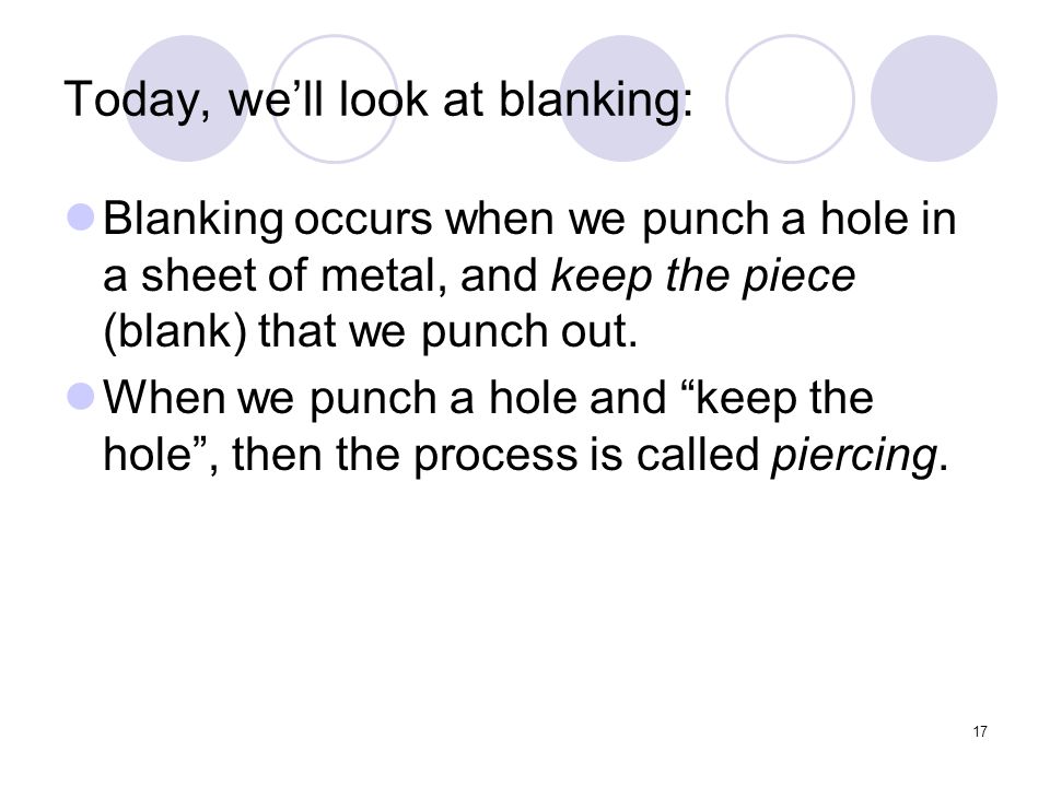 17 Today, we’ll look at blanking: Blanking occurs when we punch a hole in a sheet of metal, and keep the piece (blank) that we punch out.