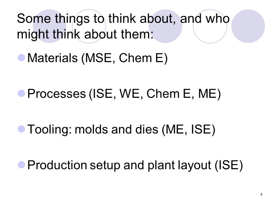 4 Some things to think about, and who might think about them: Materials (MSE, Chem E) Processes (ISE, WE, Chem E, ME) Tooling: molds and dies (ME, ISE) Production setup and plant layout (ISE)