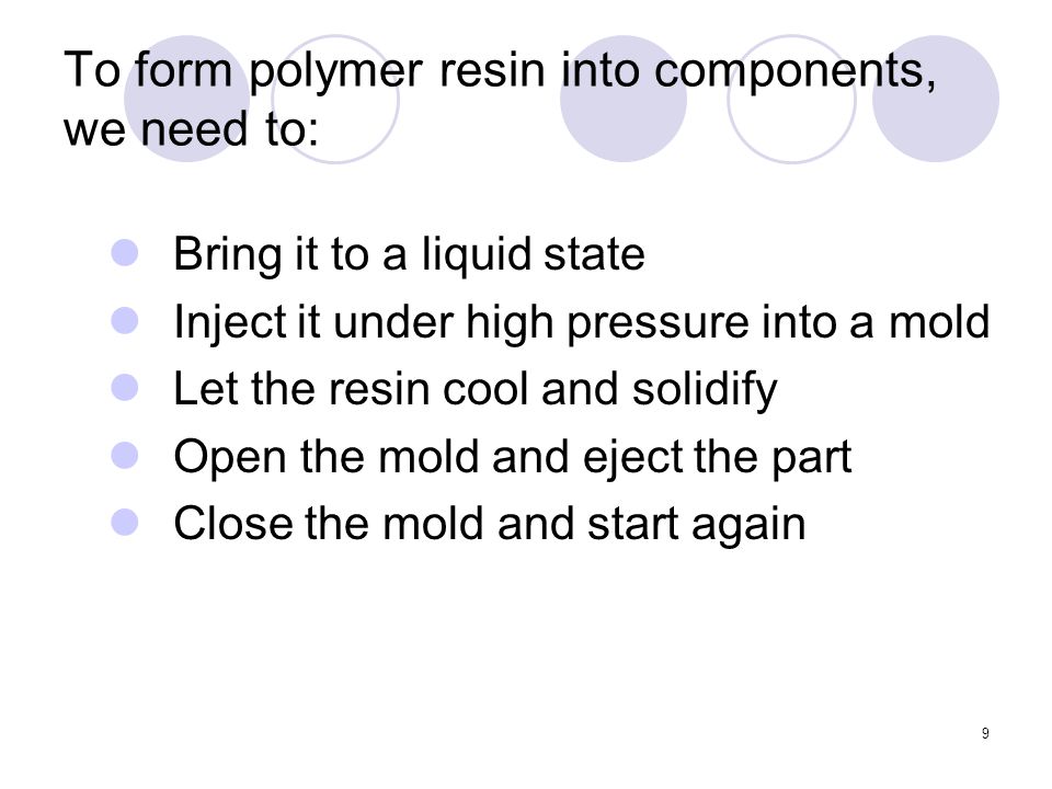 9 To form polymer resin into components, we need to: Bring it to a liquid state Inject it under high pressure into a mold Let the resin cool and solidify Open the mold and eject the part Close the mold and start again