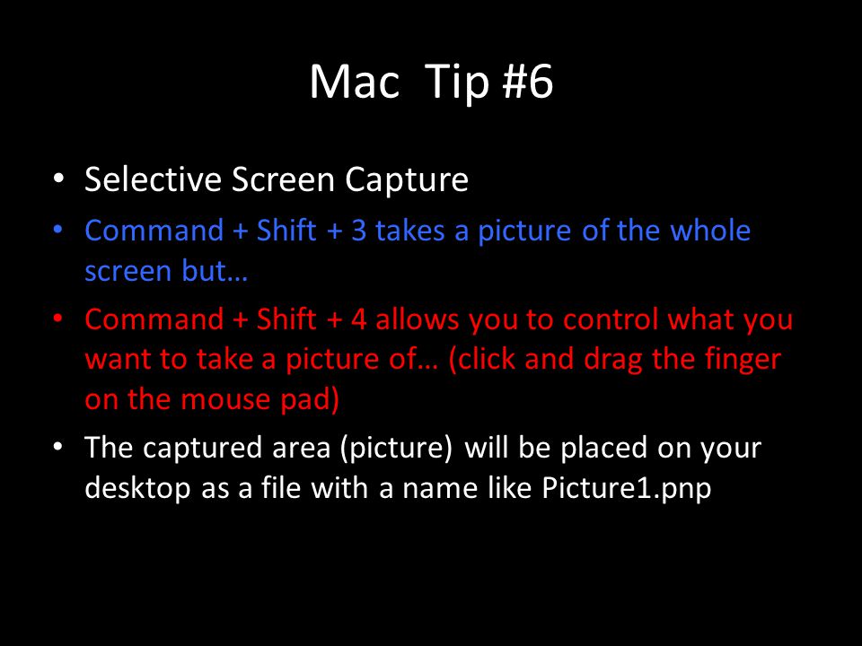 Mac Tip #6 Selective Screen Capture Command + Shift + 3 takes a picture of the whole screen but… Command + Shift + 4 allows you to control what you want to take a picture of… (click and drag the finger on the mouse pad) The captured area (picture) will be placed on your desktop as a file with a name like Picture1.pnp