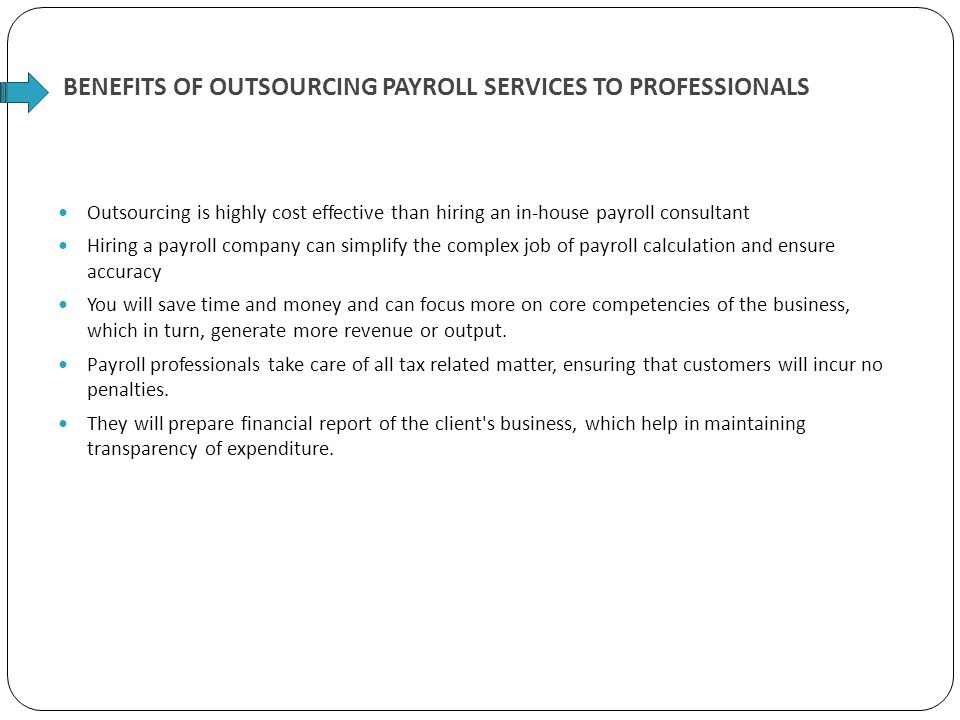 BENEFITS OF OUTSOURCING PAYROLL SERVICES TO PROFESSIONALS Outsourcing is highly cost effective than hiring an in-house payroll consultant Hiring a payroll company can simplify the complex job of payroll calculation and ensure accuracy You will save time and money and can focus more on core competencies of the business, which in turn, generate more revenue or output.