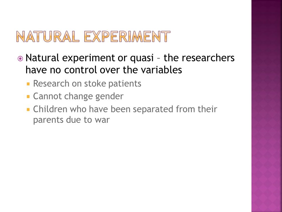 Natural experiment or quasi – the researchers have no control over the variables  Research on stoke patients  Cannot change gender  Children who have been separated from their parents due to war