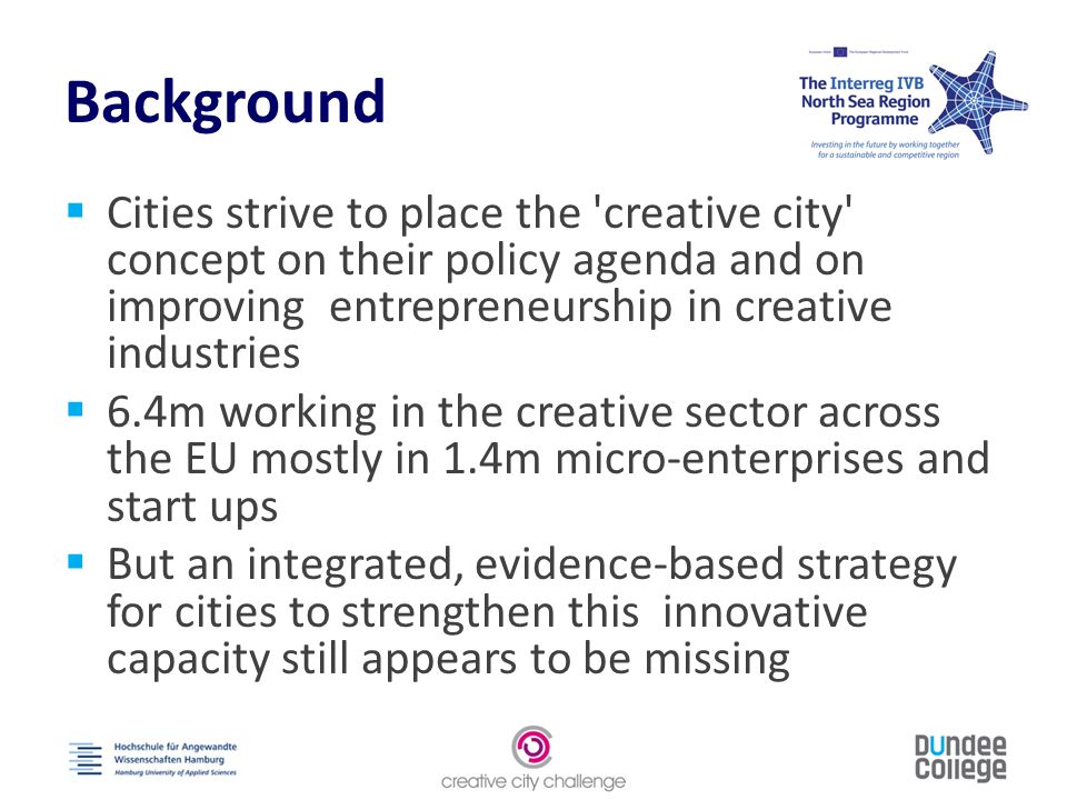 Background  Cities strive to place the creative city concept on their policy agenda and on improving entrepreneurship in creative industries  6.4m working in the creative sector across the EU mostly in 1.4m micro-enterprises and start ups  But an integrated, evidence-based strategy for cities to strengthen this innovative capacity still appears to be missing