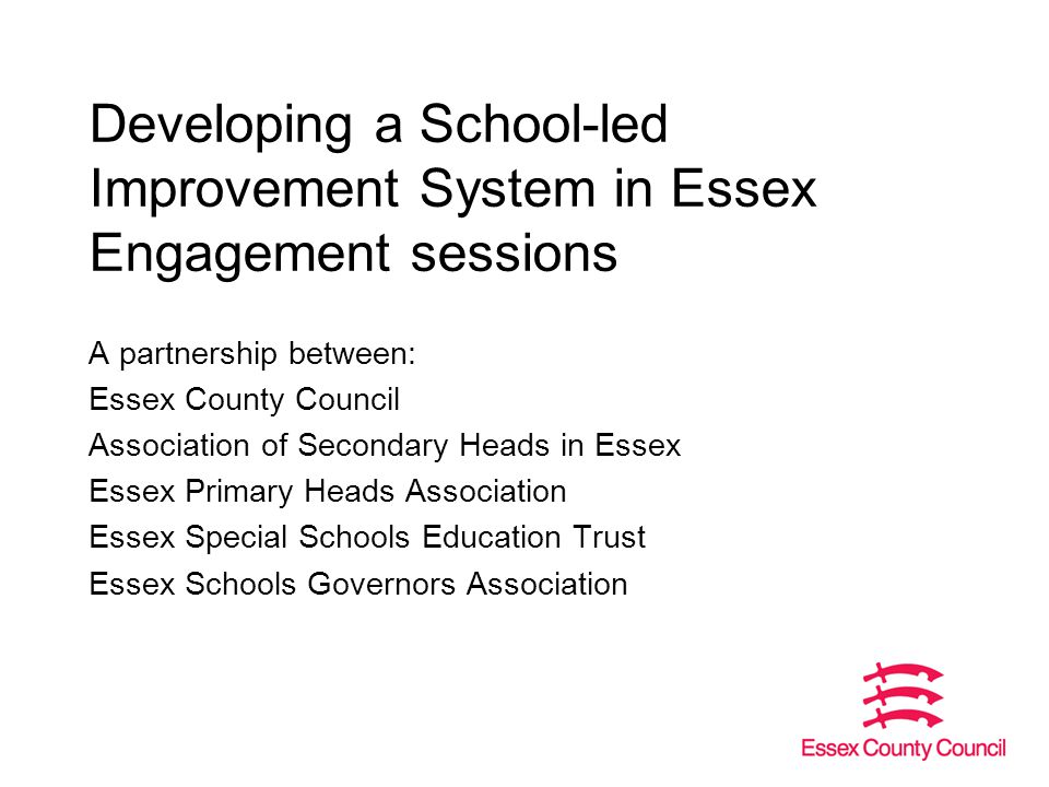Developing a School-led Improvement System in Essex Engagement sessions A partnership between: Essex County Council Association of Secondary Heads in Essex Essex Primary Heads Association Essex Special Schools Education Trust Essex Schools Governors Association