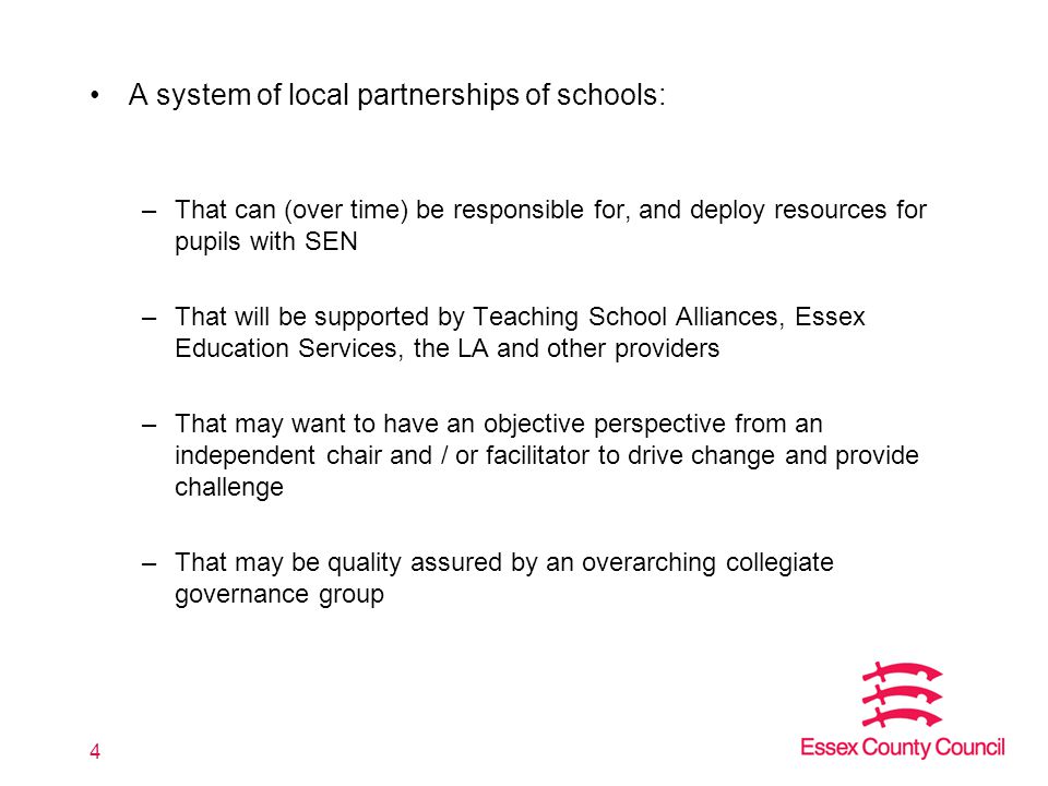 A system of local partnerships of schools: –That can (over time) be responsible for, and deploy resources for pupils with SEN –That will be supported by Teaching School Alliances, Essex Education Services, the LA and other providers –That may want to have an objective perspective from an independent chair and / or facilitator to drive change and provide challenge –That may be quality assured by an overarching collegiate governance group 4