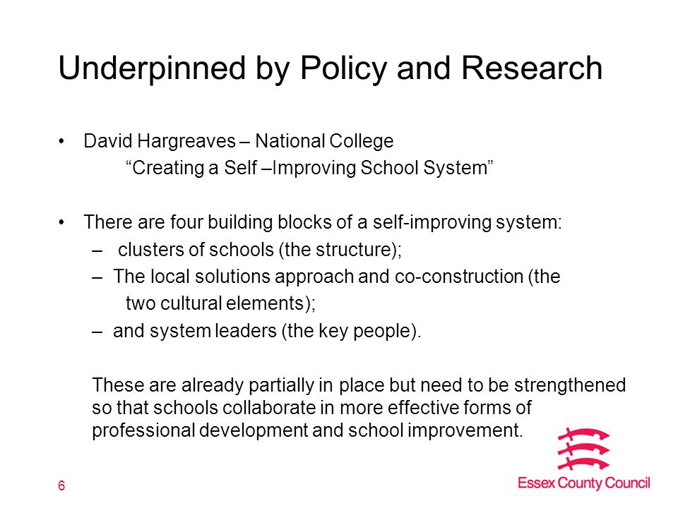 Underpinned by Policy and Research David Hargreaves – National College Creating a Self –Improving School System There are four building blocks of a self-improving system: – clusters of schools (the structure); –The local solutions approach and co-construction (the two cultural elements); –and system leaders (the key people).