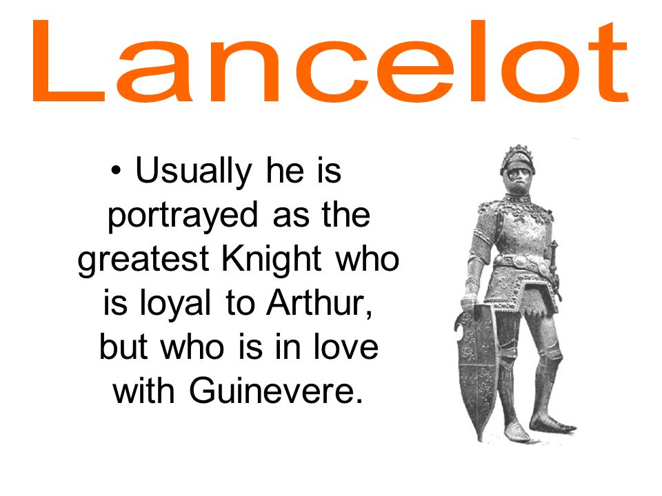 Usually he is portrayed as the greatest Knight who is loyal to Arthur, but who is in love with Guinevere.