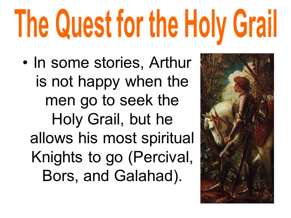 In some stories, Arthur is not happy when the men go to seek the Holy Grail, but he allows his most spiritual Knights to go (Percival, Bors, and Galahad).