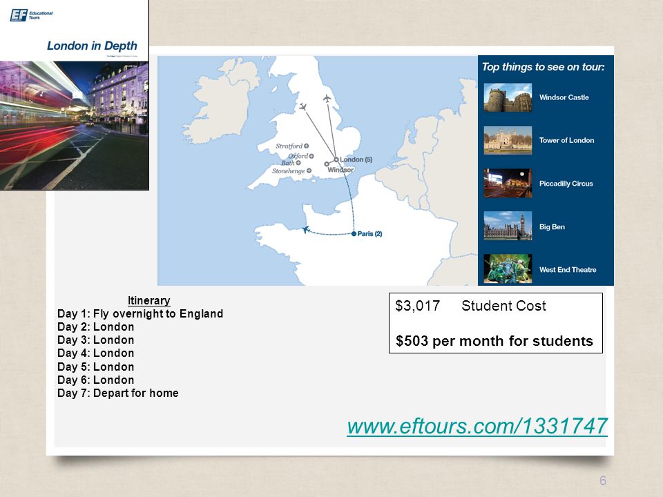 eftours.com 6   Itinerary Day 1: Fly overnight to England Day 2: London Day 3: London Day 4: London Day 5: London Day 6: London Day 7: Depart for home $3,017Student Cost $503 per month for students