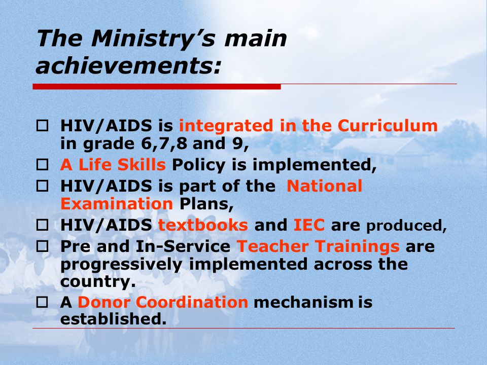 The Ministry’s main achievements:  HIV/AIDS is integrated in the Curriculum in grade 6,7,8 and 9,  A Life Skills Policy is implemented,  HIV/AIDS is part of the National Examination Plans,  HIV/AIDS textbooks and IEC are produced,  Pre and In-Service Teacher Trainings are progressively implemented across the country.