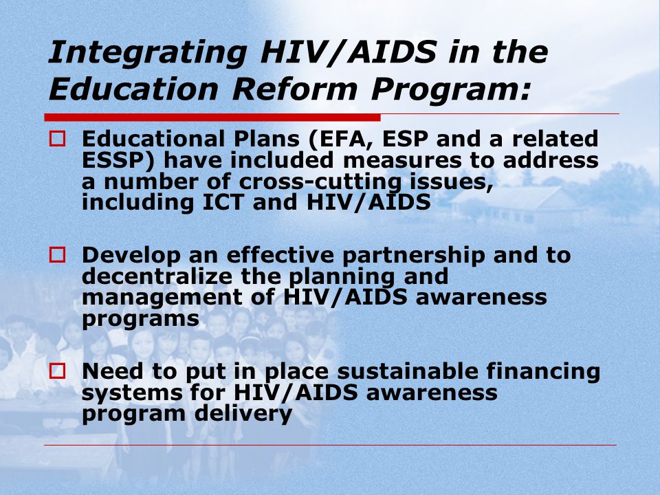 Integrating HIV/AIDS in the Education Reform Program:  Educational Plans (EFA, ESP and a related ESSP) have included measures to address a number of cross-cutting issues, including ICT and HIV/AIDS  Develop an effective partnership and to decentralize the planning and management of HIV/AIDS awareness programs  Need to put in place sustainable financing systems for HIV/AIDS awareness program delivery
