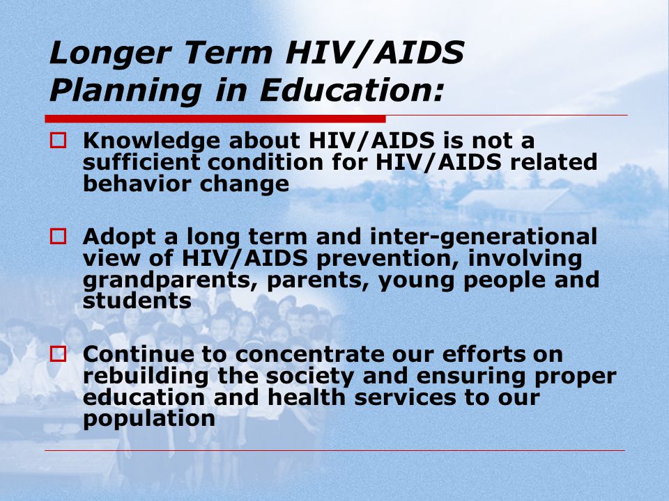 Longer Term HIV/AIDS Planning in Education:  Knowledge about HIV/AIDS is not a sufficient condition for HIV/AIDS related behavior change  Adopt a long term and inter-generational view of HIV/AIDS prevention, involving grandparents, parents, young people and students  Continue to concentrate our efforts on rebuilding the society and ensuring proper education and health services to our population