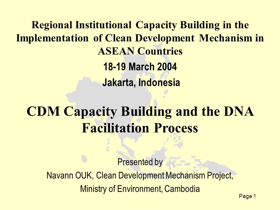 Page 1 Regional Institutional Capacity Building in the Implementation of Clean Development Mechanism in ASEAN Countries March 2004 Jakarta, Indonesia CDM Capacity Building and the DNA Facilitation Process Presented by Navann OUK, Clean Development Mechanism Project, Ministry of Environment, Cambodia