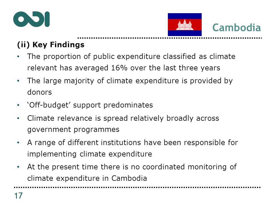 Cambodia (ii) Key Findings The proportion of public expenditure classified as climate relevant has averaged 16% over the last three years The large majority of climate expenditure is provided by donors ‘Off-budget’ support predominates Climate relevance is spread relatively broadly across government programmes A range of different institutions have been responsible for implementing climate expenditure At the present time there is no coordinated monitoring of climate expenditure in Cambodia 17