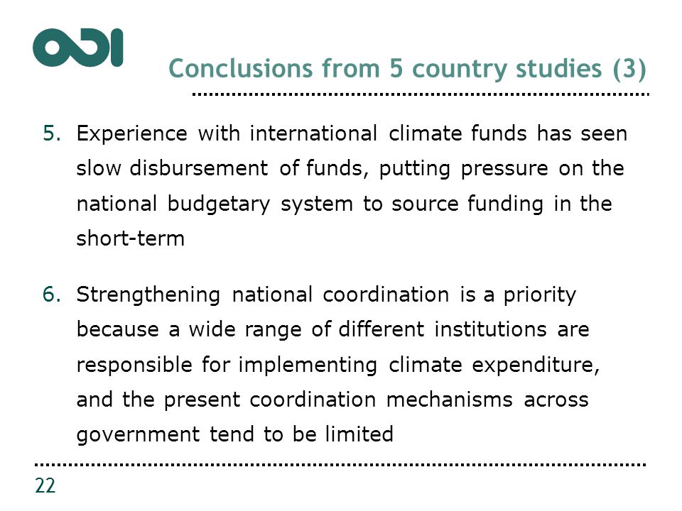 Conclusions from 5 country studies (3) 5.Experience with international climate funds has seen slow disbursement of funds, putting pressure on the national budgetary system to source funding in the short-term 6.Strengthening national coordination is a priority because a wide range of different institutions are responsible for implementing climate expenditure, and the present coordination mechanisms across government tend to be limited 22