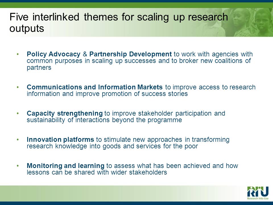 Five interlinked themes for scaling up research outputs Policy Advocacy & Partnership Development to work with agencies with common purposes in scaling up successes and to broker new coalitions of partners Communications and Information Markets to improve access to research information and improve promotion of success stories Capacity strengthening to improve stakeholder participation and sustainability of interactions beyond the programme Innovation platforms to stimulate new approaches in transforming research knowledge into goods and services for the poor Monitoring and learning to assess what has been achieved and how lessons can be shared with wider stakeholders