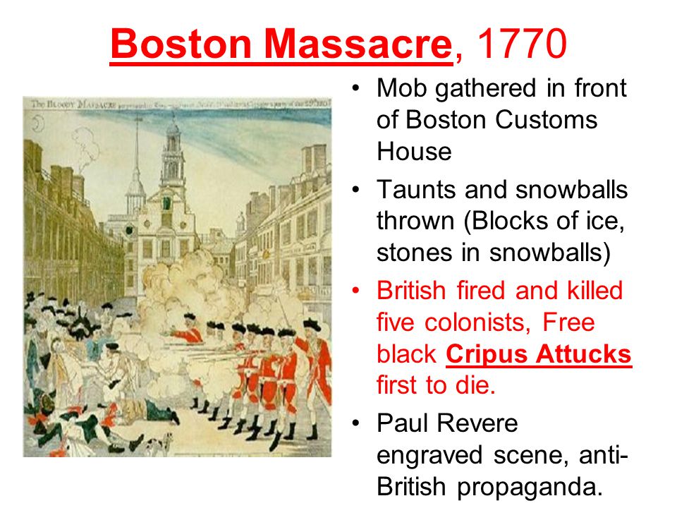 Boston Massacre, 1770 Mob gathered in front of Boston Customs House Taunts and snowballs thrown (Blocks of ice, stones in snowballs) British fired and killed five colonists, Free black Cripus Attucks first to die.